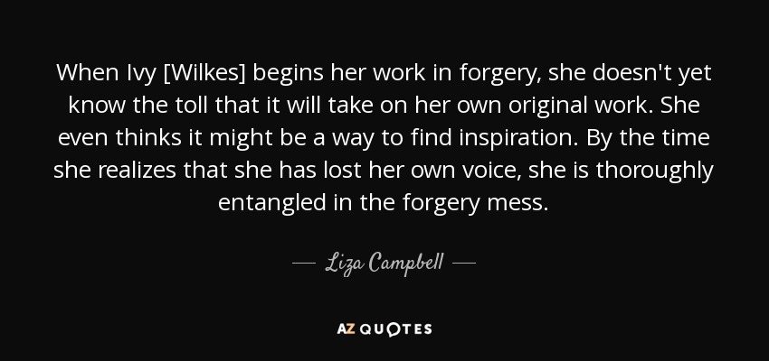 When Ivy [Wilkes] begins her work in forgery, she doesn't yet know the toll that it will take on her own original work. She even thinks it might be a way to find inspiration. By the time she realizes that she has lost her own voice, she is thoroughly entangled in the forgery mess. - Liza Campbell