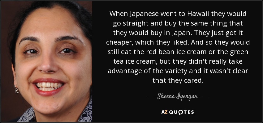 When Japanese went to Hawaii they would go straight and buy the same thing that they would buy in Japan. They just got it cheaper, which they liked. And so they would still eat the red bean ice cream or the green tea ice cream, but they didn't really take advantage of the variety and it wasn't clear that they cared. - Sheena Iyengar