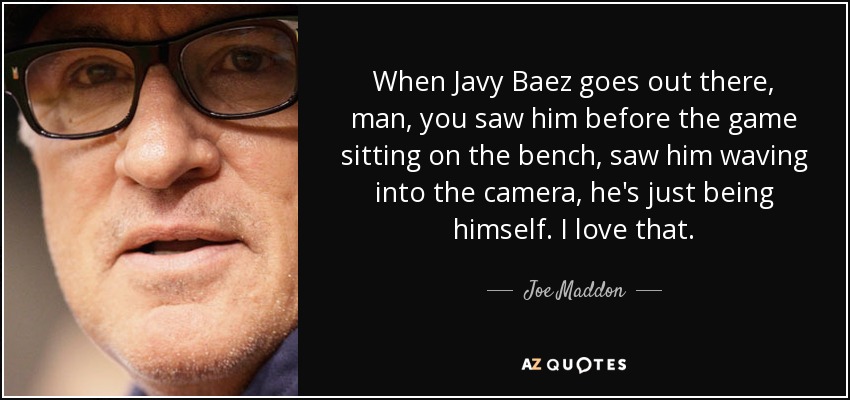 When Javy Baez goes out there, man, you saw him before the game sitting on the bench, saw him waving into the camera, he's just being himself. I love that. - Joe Maddon