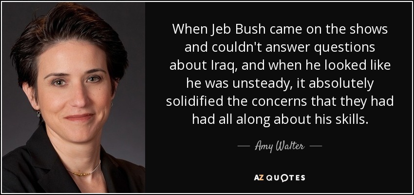 When Jeb Bush came on the shows and couldn't answer questions about Iraq, and when he looked like he was unsteady, it absolutely solidified the concerns that they had had all along about his skills. - Amy Walter