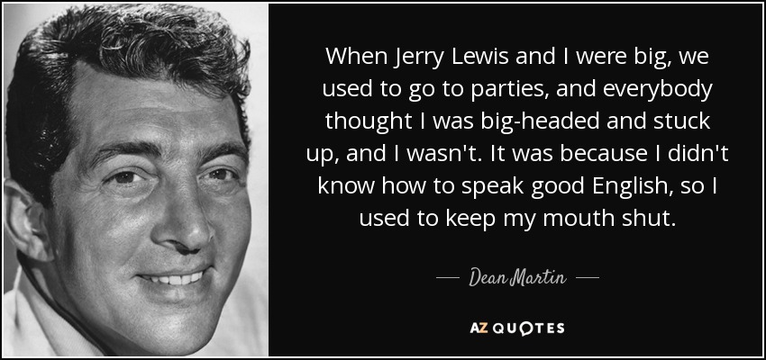 When Jerry Lewis and I were big, we used to go to parties, and everybody thought I was big-headed and stuck up, and I wasn't. It was because I didn't know how to speak good English, so I used to keep my mouth shut. - Dean Martin