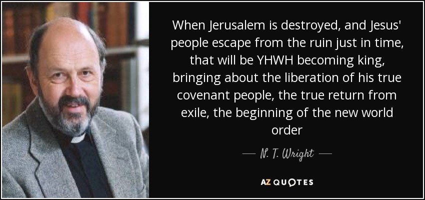 When Jerusalem is destroyed, and Jesus' people escape from the ruin just in time, that will be YHWH becoming king, bringing about the liberation of his true covenant people, the true return from exile, the beginning of the new world order - N. T. Wright