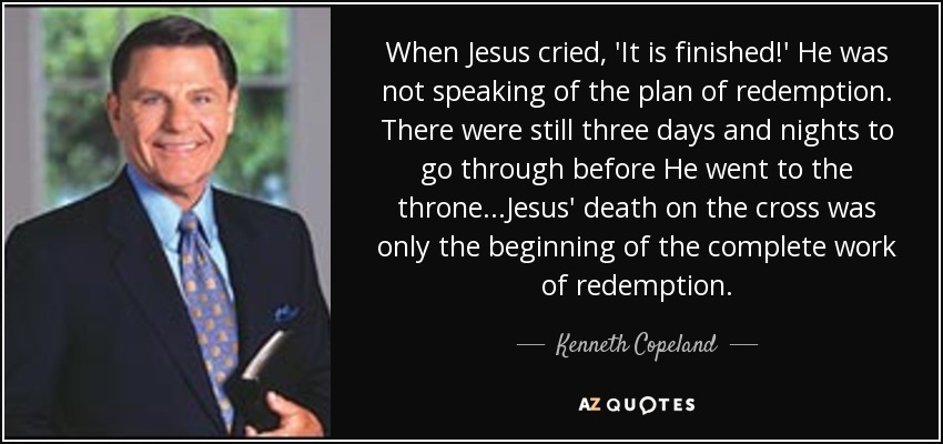 When Jesus cried, 'It is finished!' He was not speaking of the plan of redemption. There were still three days and nights to go through before He went to the throne...Jesus' death on the cross was only the beginning of the complete work of redemption. - Kenneth Copeland
