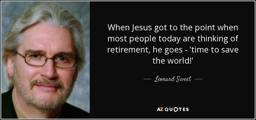 When Jesus got to the point when most people today are thinking of retirement, he goes - 'time to save the world!' - Leonard Sweet