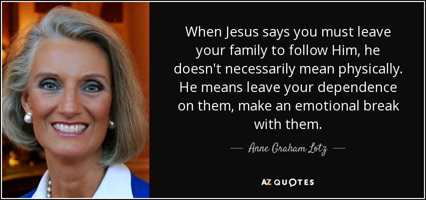 When Jesus says you must leave your family to follow Him, he doesn't necessarily mean physically. He means leave your dependence on them, make an emotional break with them. - Anne Graham Lotz