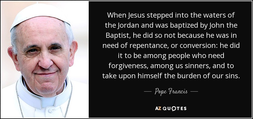 When Jesus stepped into the waters of the Jordan and was baptized by John the Baptist, he did so not because he was in need of repentance, or conversion: he did it to be among people who need forgiveness, among us sinners, and to take upon himself the burden of our sins. - Pope Francis
