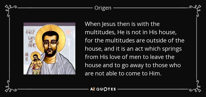 When Jesus then is with the multitudes, He is not in His house, for the multitudes are outside of the house, and it is an act which springs from His love of men to leave the house and to go away to those who are not able to come to Him. - Origen