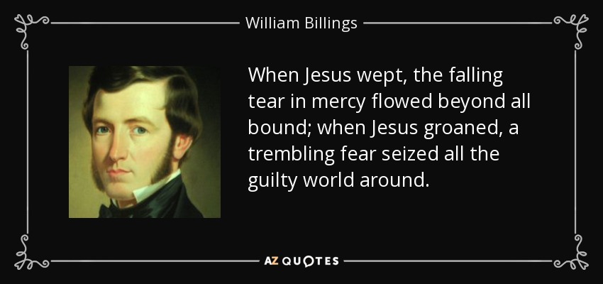 When Jesus wept, the falling tear in mercy flowed beyond all bound; when Jesus groaned, a trembling fear seized all the guilty world around. - William Billings