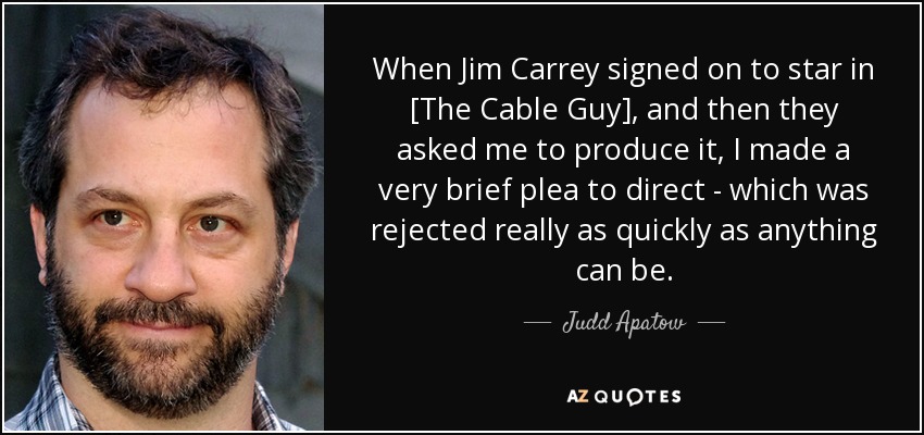 When Jim Carrey signed on to star in [The Cable Guy], and then they asked me to produce it, I made a very brief plea to direct - which was rejected really as quickly as anything can be. - Judd Apatow