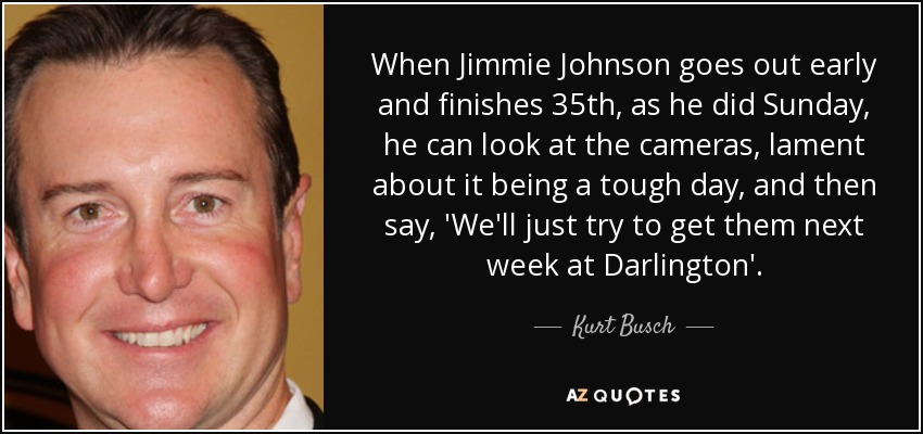 When Jimmie Johnson goes out early and finishes 35th, as he did Sunday, he can look at the cameras, lament about it being a tough day, and then say, 'We'll just try to get them next week at Darlington'. - Kurt Busch