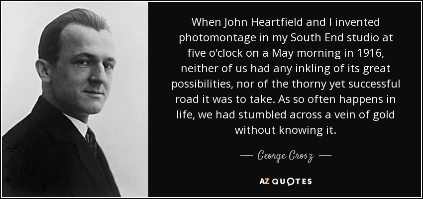 When John Heartfield and I invented photomontage in my South End studio at five o'clock on a May morning in 1916, neither of us had any inkling of its great possibilities, nor of the thorny yet successful road it was to take. As so often happens in life, we had stumbled across a vein of gold without knowing it. - George Grosz