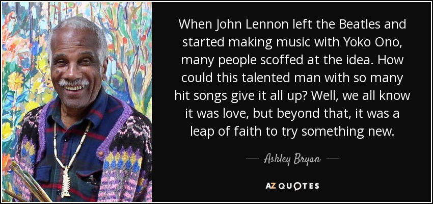 When John Lennon left the Beatles and started making music with Yoko Ono, many people scoffed at the idea. How could this talented man with so many hit songs give it all up? Well, we all know it was love, but beyond that, it was a leap of faith to try something new. - Ashley Bryan