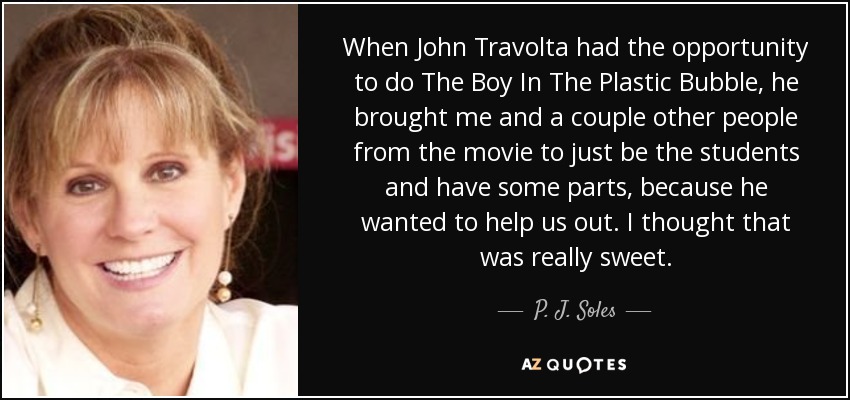 When John Travolta had the opportunity to do The Boy In The Plastic Bubble, he brought me and a couple other people from the movie to just be the students and have some parts, because he wanted to help us out. I thought that was really sweet. - P. J. Soles