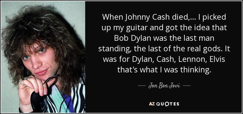When Johnny Cash died, ... I picked up my guitar and got the idea that Bob Dylan was the last man standing, the last of the real gods. It was for Dylan, Cash, Lennon, Elvis that's what I was thinking. - Jon Bon Jovi