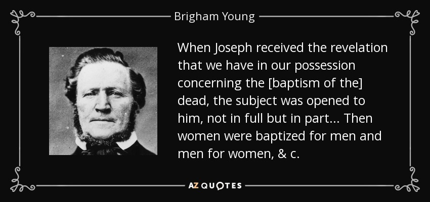 When Joseph received the revelation that we have in our possession concerning the [baptism of the] dead, the subject was opened to him, not in full but in part... Then women were baptized for men and men for women, & c. - Brigham Young