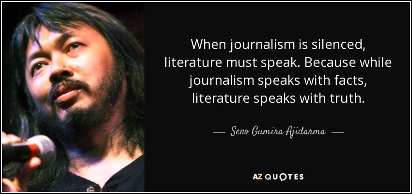 When journalism is silenced, literature must speak. Because while journalism speaks with facts, literature speaks with truth. - Seno Gumira Ajidarma
