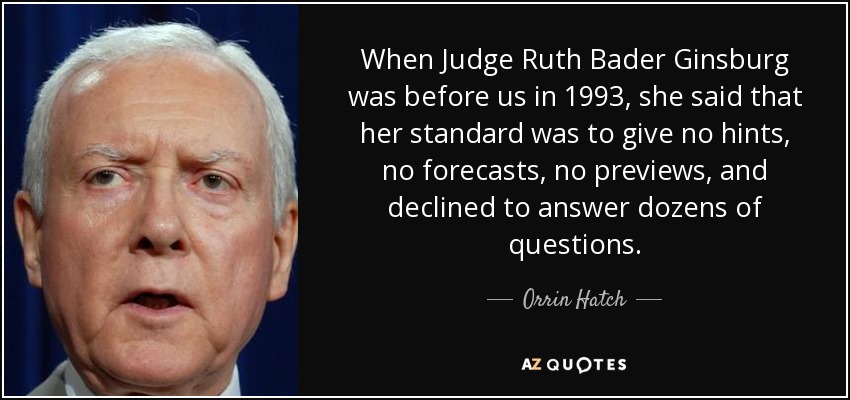 When Judge Ruth Bader Ginsburg was before us in 1993, she said that her standard was to give no hints, no forecasts, no previews, and declined to answer dozens of questions. - Orrin Hatch