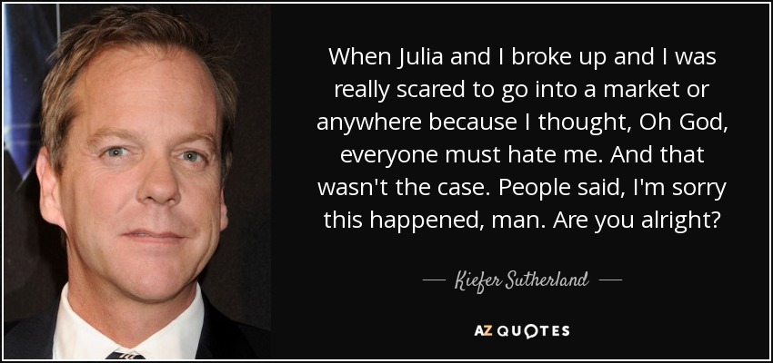 When Julia and I broke up and I was really scared to go into a market or anywhere because I thought, Oh God, everyone must hate me. And that wasn't the case. People said, I'm sorry this happened, man. Are you alright? - Kiefer Sutherland