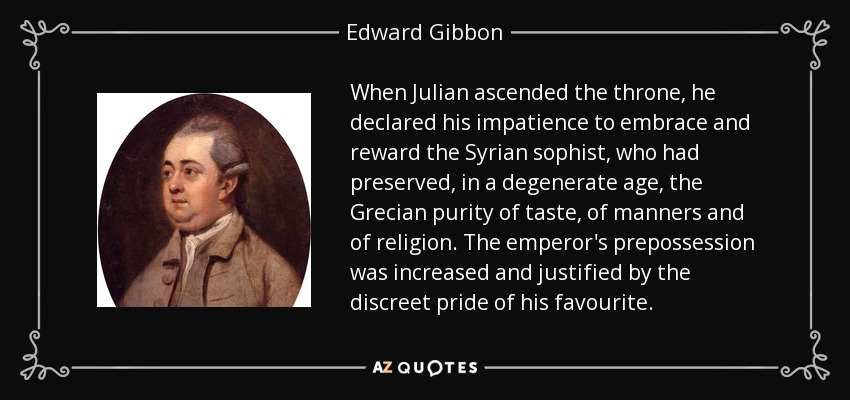 When Julian ascended the throne, he declared his impatience to embrace and reward the Syrian sophist, who had preserved, in a degenerate age, the Grecian purity of taste, of manners and of religion. The emperor's prepossession was increased and justified by the discreet pride of his favourite. - Edward Gibbon