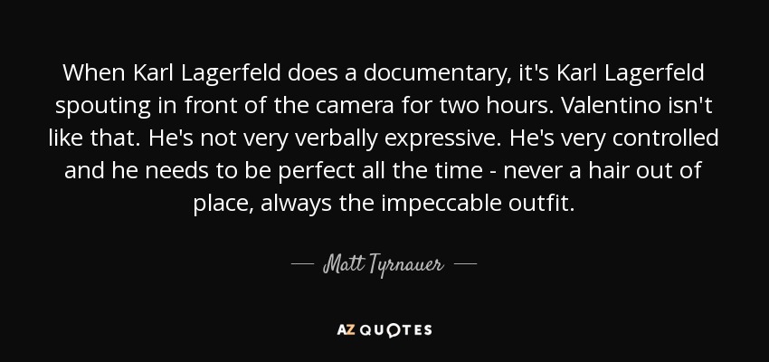 When Karl Lagerfeld does a documentary, it's Karl Lagerfeld spouting in front of the camera for two hours. Valentino isn't like that. He's not very verbally expressive. He's very controlled and he needs to be perfect all the time - never a hair out of place, always the impeccable outfit. - Matt Tyrnauer