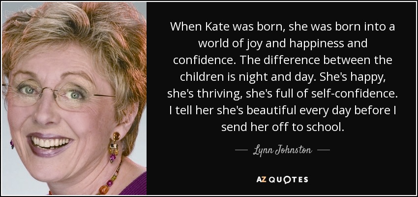 When Kate was born, she was born into a world of joy and happiness and confidence. The difference between the children is night and day. She's happy, she's thriving, she's full of self-confidence. I tell her she's beautiful every day before I send her off to school. - Lynn Johnston