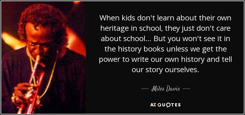 When kids don't learn about their own heritage in school, they just don't care about school... But you won't see it in the history books unless we get the power to write our own history and tell our story ourselves. - Miles Davis