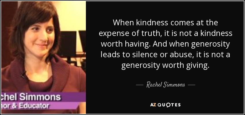 When kindness comes at the expense of truth, it is not a kindness worth having. And when generosity leads to silence or abuse, it is not a generosity worth giving. - Rachel Simmons