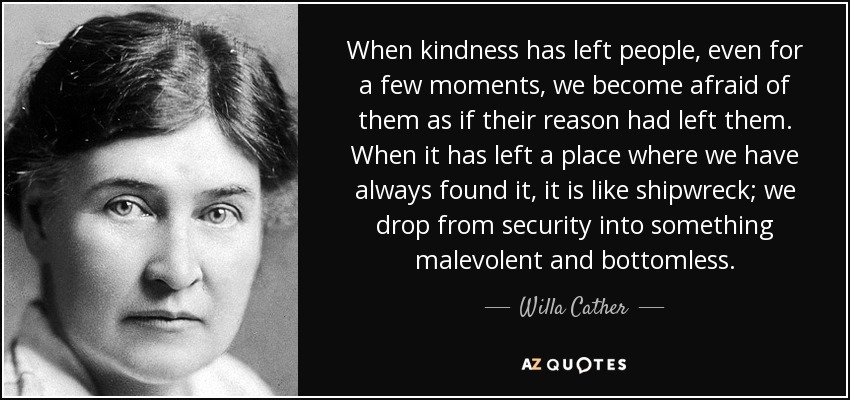 When kindness has left people, even for a few moments, we become afraid of them as if their reason had left them. When it has left a place where we have always found it, it is like shipwreck; we drop from security into something malevolent and bottomless. - Willa Cather