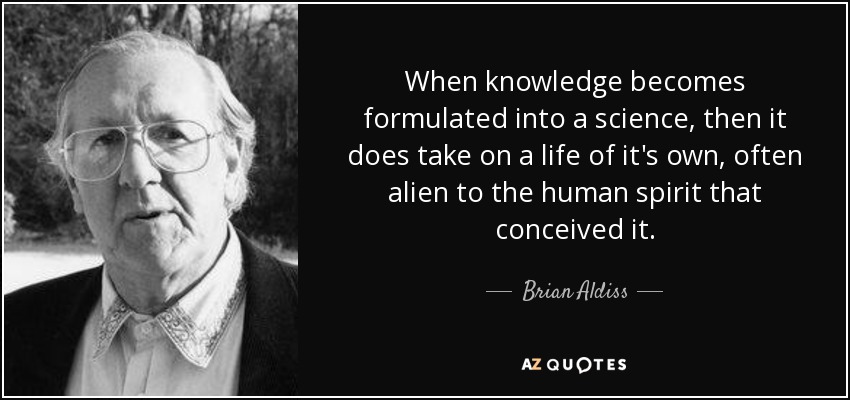 When knowledge becomes formulated into a science, then it does take on a life of it's own, often alien to the human spirit that conceived it. - Brian Aldiss