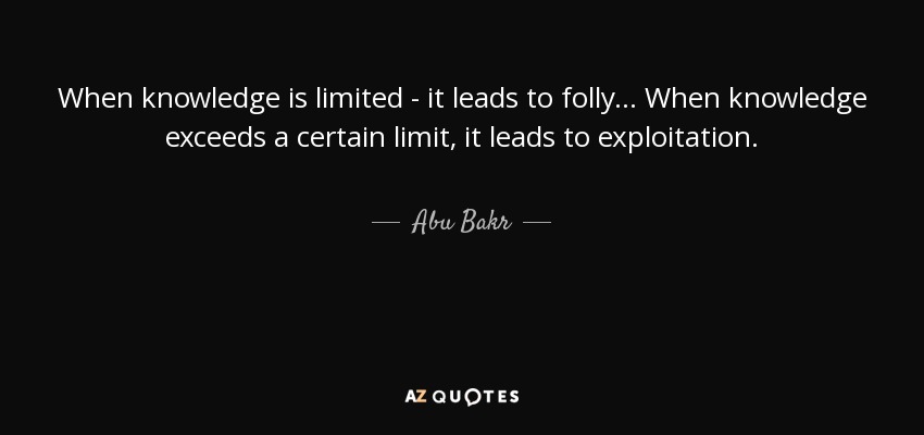When knowledge is limited - it leads to folly... When knowledge exceeds a certain limit, it leads to exploitation. - Abu Bakr