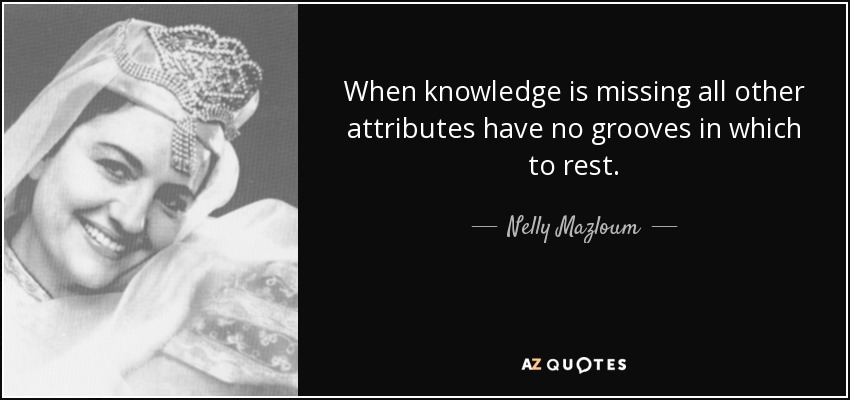 When knowledge is missing all other attributes have no grooves in which to rest. - Nelly Mazloum