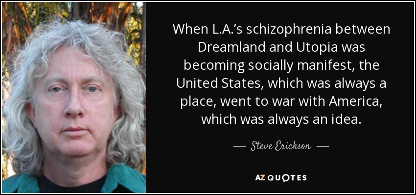 When L.A.’s schizophrenia between Dreamland and Utopia was becoming socially manifest, the United States, which was always a place, went to war with America, which was always an idea. - Steve Erickson