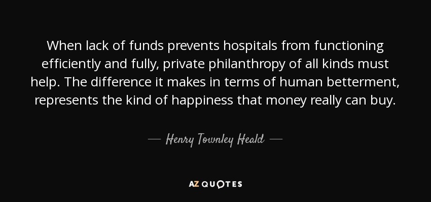 When lack of funds prevents hospitals from functioning efficiently and fully, private philanthropy of all kinds must help. The difference it makes in terms of human betterment, represents the kind of happiness that money really can buy. - Henry Townley Heald