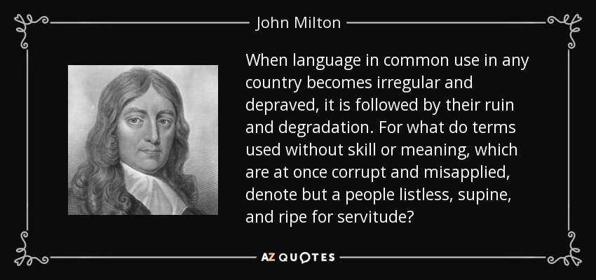 When language in common use in any country becomes irregular and depraved, it is followed by their ruin and degradation. For what do terms used without skill or meaning, which are at once corrupt and misapplied, denote but a people listless, supine, and ripe for servitude? - John Milton