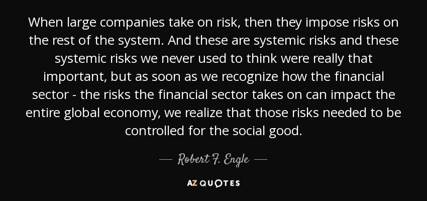 When large companies take on risk, then they impose risks on the rest of the system. And these are systemic risks and these systemic risks we never used to think were really that important, but as soon as we recognize how the financial sector - the risks the financial sector takes on can impact the entire global economy, we realize that those risks needed to be controlled for the social good. - Robert F. Engle
