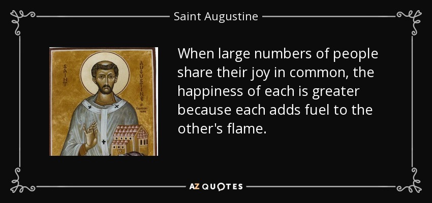 When large numbers of people share their joy in common, the happiness of each is greater because each adds fuel to the other's flame. - Saint Augustine