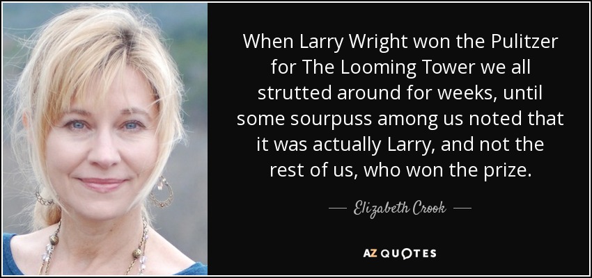 When Larry Wright won the Pulitzer for The Looming Tower we all strutted around for weeks, until some sourpuss among us noted that it was actually Larry, and not the rest of us, who won the prize. - Elizabeth Crook
