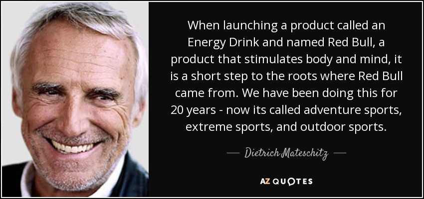 When launching a product called an Energy Drink and named Red Bull, a product that stimulates body and mind, it is a short step to the roots where Red Bull came from. We have been doing this for 20 years - now its called adventure sports, extreme sports, and outdoor sports. - Dietrich Mateschitz