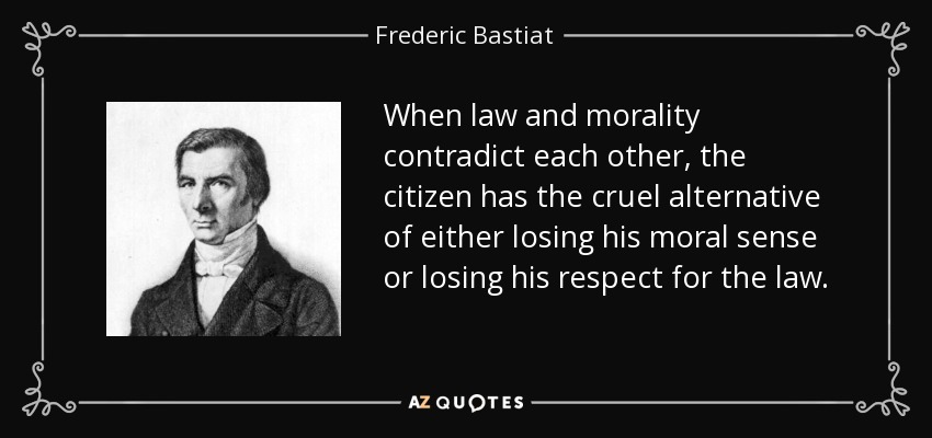 When law and morality contradict each other, the citizen has the cruel alternative of either losing his moral sense or losing his respect for the law. - Frederic Bastiat