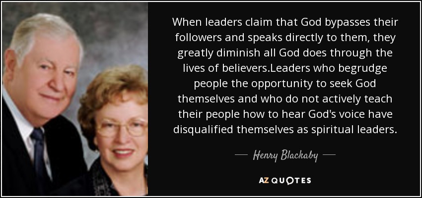 When leaders claim that God bypasses their followers and speaks directly to them, they greatly diminish all God does through the lives of believers.Leaders who begrudge people the opportunity to seek God themselves and who do not actively teach their people how to hear God's voice have disqualified themselves as spiritual leaders. - Henry Blackaby