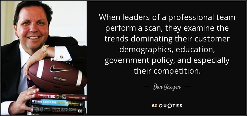 When leaders of a professional team perform a scan, they examine the trends dominating their customer demographics, education, government policy, and especially their competition. - Don Yaeger