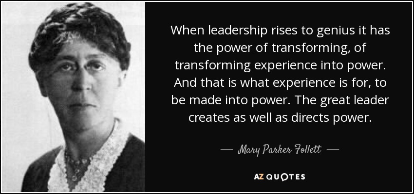 When leadership rises to genius it has the power of transforming, of transforming experience into power. And that is what experience is for, to be made into power. The great leader creates as well as directs power. - Mary Parker Follett