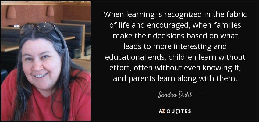 When learning is recognized in the fabric of life and encouraged, when families make their decisions based on what leads to more interesting and educational ends, children learn without effort, often without even knowing it, and parents learn along with them. - Sandra Dodd