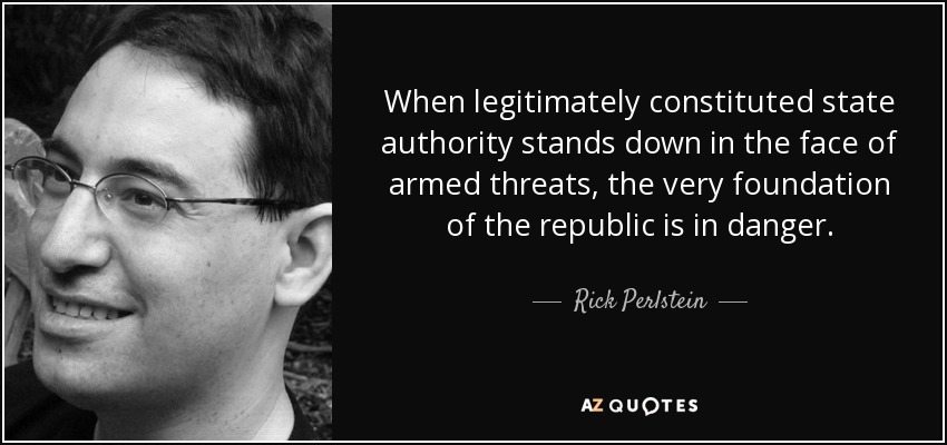 When legitimately constituted state authority stands down in the face of armed threats, the very foundation of the republic is in danger. - Rick Perlstein