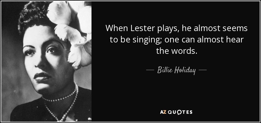 When Lester plays, he almost seems to be singing; one can almost hear the words. - Billie Holiday