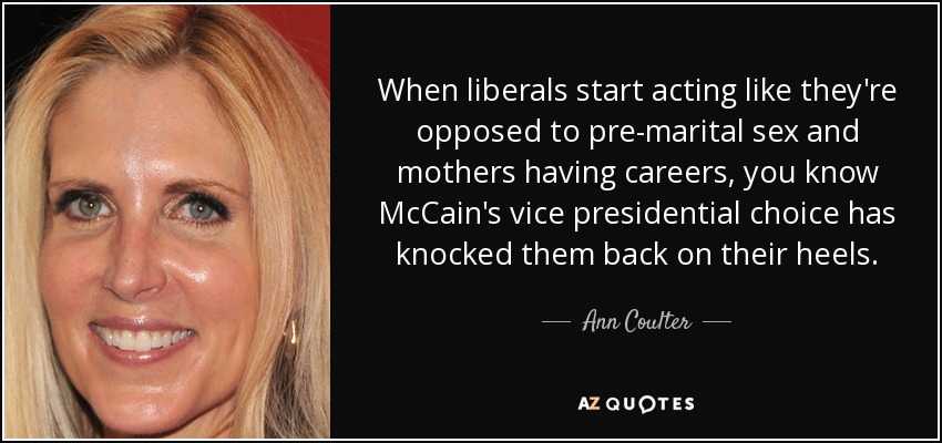 When liberals start acting like they're opposed to pre-marital sex and mothers having careers, you know McCain's vice presidential choice has knocked them back on their heels. - Ann Coulter
