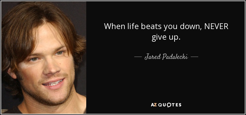 When life beats you down, NEVER give up. - Jared Padalecki