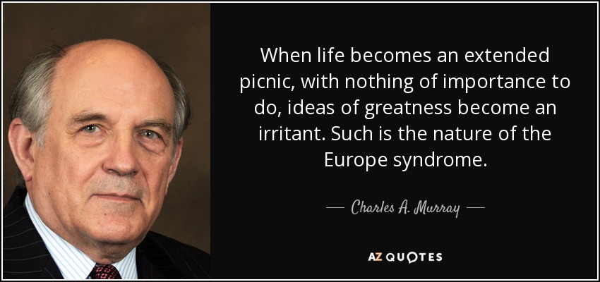 When life becomes an extended picnic, with nothing of importance to do, ideas of greatness become an irritant. Such is the nature of the Europe syndrome. - Charles A. Murray