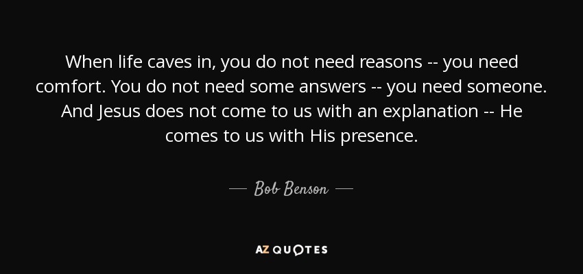 When life caves in, you do not need reasons -- you need comfort. You do not need some answers -- you need someone. And Jesus does not come to us with an explanation -- He comes to us with His presence. - Bob Benson