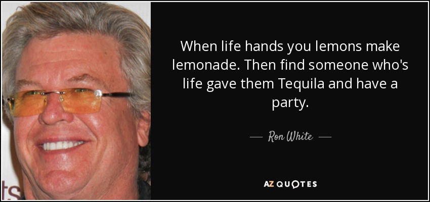 When life hands you lemons make lemonade. Then find someone who's life gave them Tequila and have a party. - Ron White